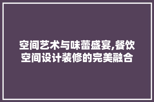 空间艺术与味蕾盛宴,餐饮空间设计装修的完美融合 施工技术