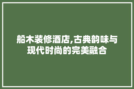 船木装修酒店,古典韵味与现代时尚的完美融合 常见问题
