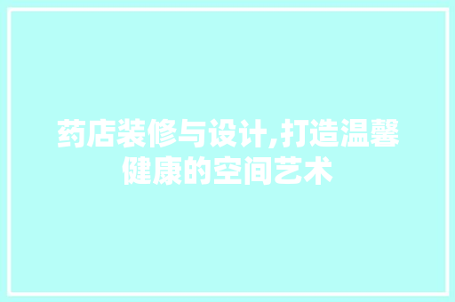 药店装修与设计,打造温馨健康的空间艺术 施工工艺