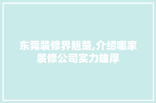 东莞装修界翘楚,介绍哪家装修公司实力雄厚 施工技术