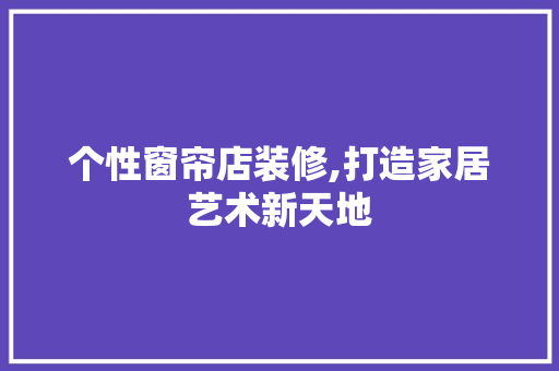 个性窗帘店装修,打造家居艺术新天地 施工工艺
