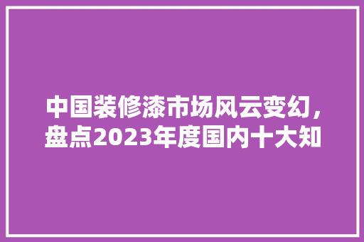 中国装修漆市场风云变幻，盘点2023年度国内十大知名品牌 施工工艺