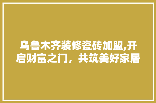 乌鲁木齐装修瓷砖加盟,开启财富之门，共筑美好家居 住宅建筑设计
