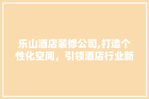乐山酒店装修公司,打造个性化空间，引领酒店行业新风尚 施工技术