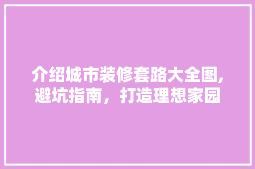 介绍城市装修套路大全图,避坑指南，打造理想家园 施工管理