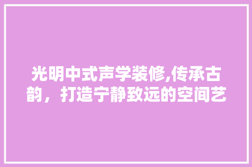 光明中式声学装修,传承古韵，打造宁静致远的空间艺术 生态建筑设计