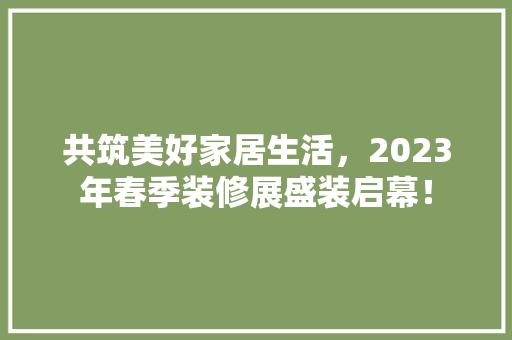 共筑美好家居生活，2023年春季装修展盛装启幕！ 施工管理
