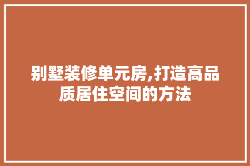 别墅装修单元房,打造高品质居住空间的方法 施工技术