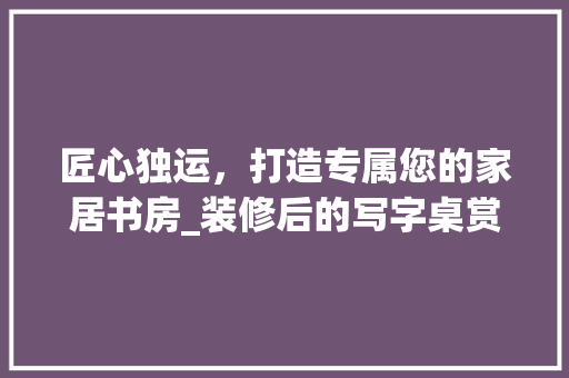 匠心独运，打造专属您的家居书房_装修后的写字桌赏析 设计原则