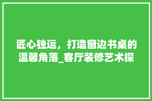 匠心独运，打造窗边书桌的温馨角落_客厅装修艺术探微