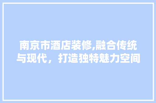 南京市酒店装修,融合传统与现代，打造独特魅力空间 常见问题