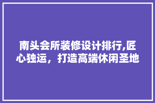 南头会所装修设计排行,匠心独运，打造高端休闲圣地 工艺流程