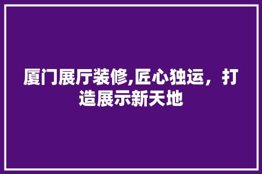 厦门展厅装修,匠心独运，打造展示新天地 住宅建筑设计