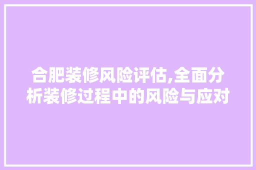 合肥装修风险评估,全面分析装修过程中的风险与应对步骤 建筑法规