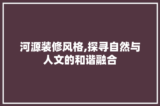河源装修风格,探寻自然与人文的和谐融合 工艺流程