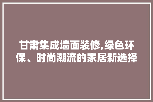 甘肃集成墙面装修,绿色环保、时尚潮流的家居新选择 建筑法规
