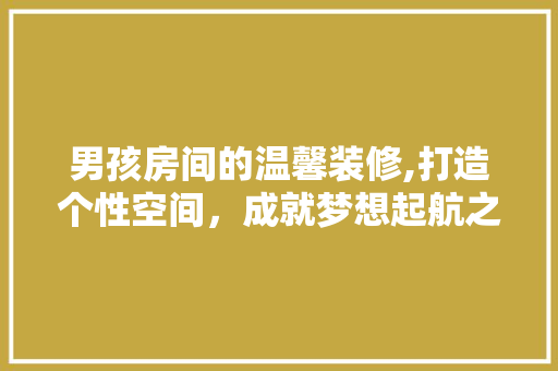 男孩房间的温馨装修,打造个性空间，成就梦想起航之地