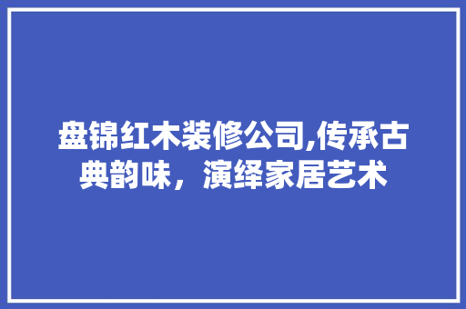 盘锦红木装修公司,传承古典韵味，演绎家居艺术 工艺流程