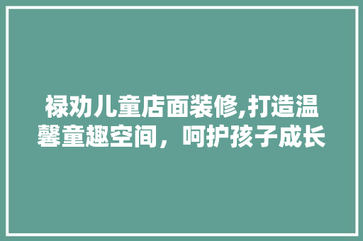 禄劝儿童店面装修,打造温馨童趣空间，呵护孩子成长每一步 常用建材