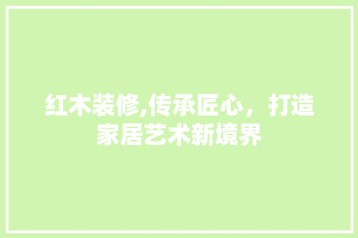 红木装修,传承匠心，打造家居艺术新境界 施工工艺