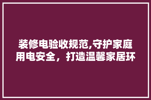 装修电验收规范,守护家庭用电安全，打造温馨家居环境