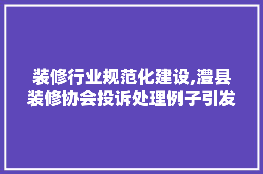 装修行业规范化建设,澧县装修协会投诉处理例子引发的行业反思
