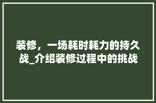 装修，一场耗时耗力的持久战_介绍装修过程中的挑战与应对步骤 施工管理