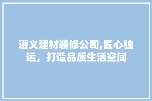 遵义建材装修公司,匠心独运，打造品质生活空间 常用建材