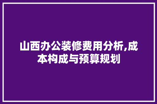 山西办公装修费用分析,成本构成与预算规划 知识问答