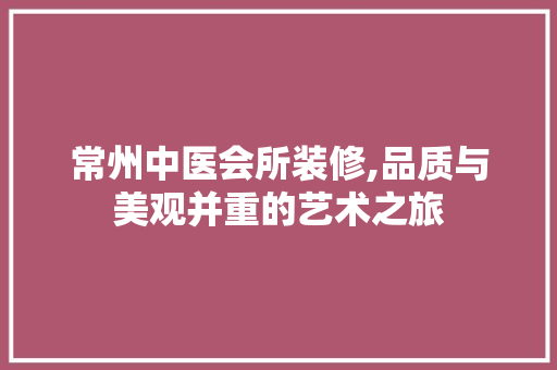 常州中医会所装修,品质与美观并重的艺术之旅 施工管理