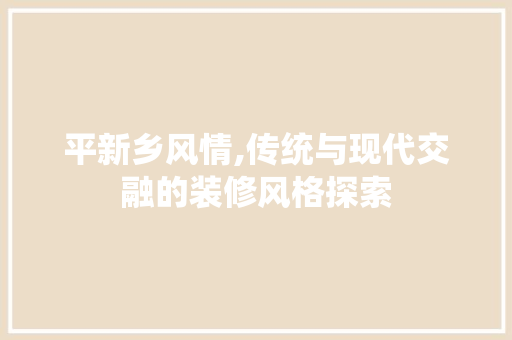 平新乡风情,传统与现代交融的装修风格探索