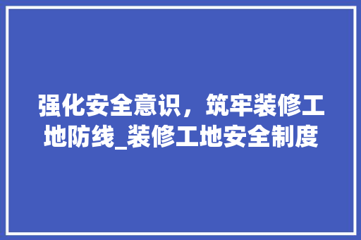 强化安全意识，筑牢装修工地防线_装修工地安全制度范本分析 施工管理
