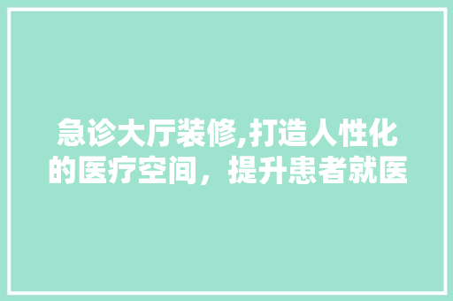 急诊大厅装修,打造人性化的医疗空间，提升患者就医体验 建筑设计