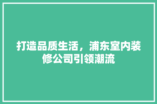 打造品质生活，浦东室内装修公司引领潮流 建筑设计