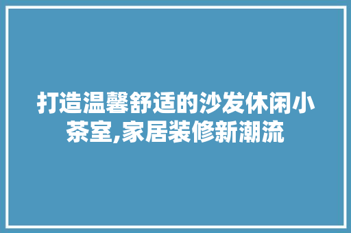 打造温馨舒适的沙发休闲小茶室,家居装修新潮流 知识问答