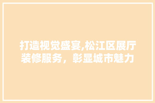 打造视觉盛宴,松江区展厅装修服务，彰显城市魅力 建筑设计