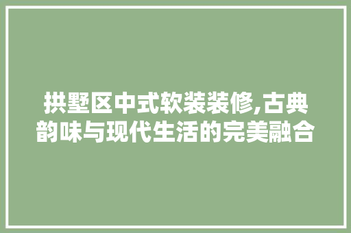 拱墅区中式软装装修,古典韵味与现代生活的完美融合 施工工艺