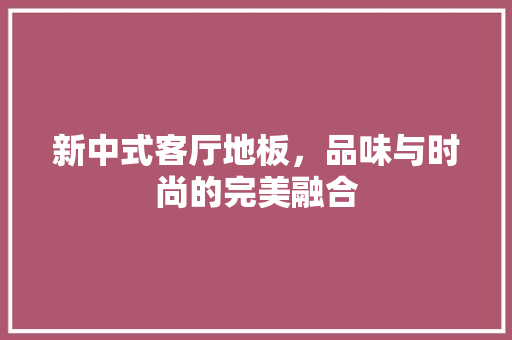 新中式客厅地板，品味与时尚的完美融合