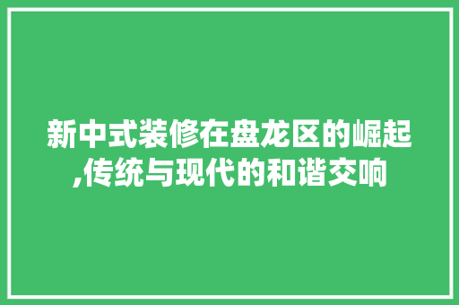 新中式装修在盘龙区的崛起,传统与现代的和谐交响 知识问答