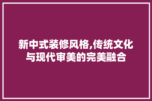 新中式装修风格,传统文化与现代审美的完美融合 材料设备