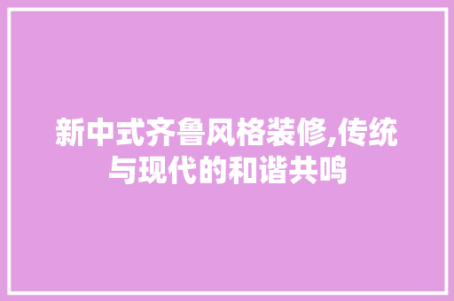 新中式齐鲁风格装修,传统与现代的和谐共鸣 建筑设计