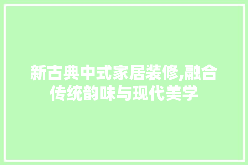 新古典中式家居装修,融合传统韵味与现代美学 常见问题