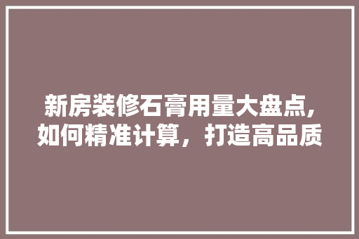 新房装修石膏用量大盘点,如何精准计算，打造高品质家居环境 施工管理