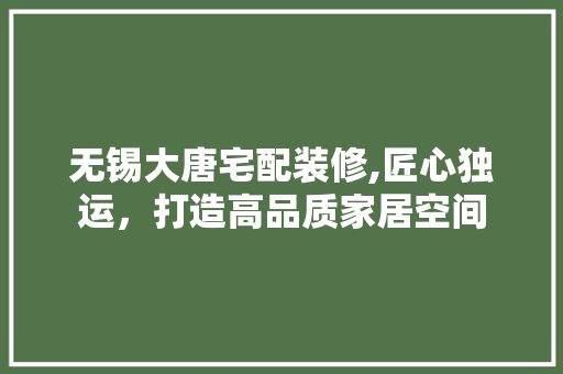 无锡大唐宅配装修,匠心独运，打造高品质家居空间 施工管理