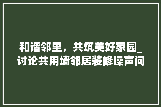 和谐邻里，共筑美好家园_讨论共用墙邻居装修噪声问题 施工管理