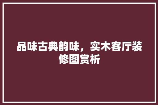 品味古典韵味，实木客厅装修图赏析 材料设备