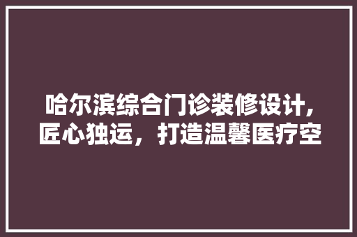 哈尔滨综合门诊装修设计,匠心独运，打造温馨医疗空间 设计原则
