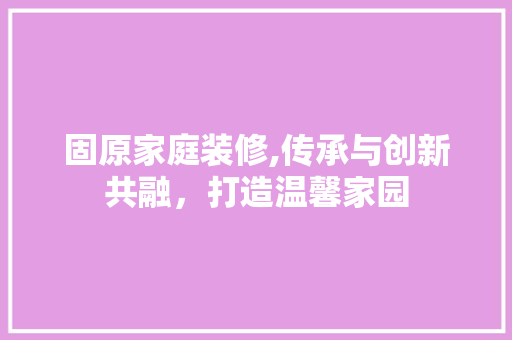 固原家庭装修,传承与创新共融，打造温馨家园 公共建筑设计