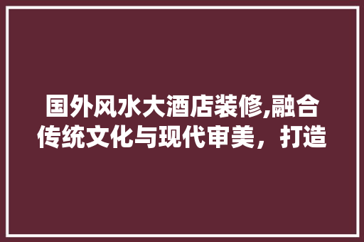 国外风水大酒店装修,融合传统文化与现代审美，打造舒适宜居空间 新型材料