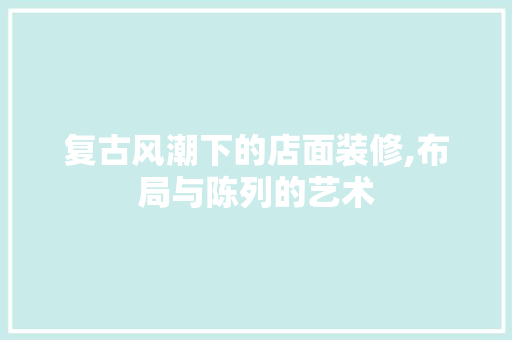 复古风潮下的店面装修,布局与陈列的艺术 知识问答